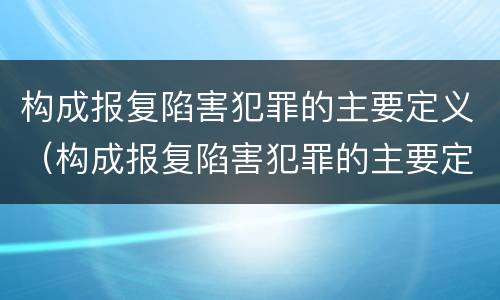 构成报复陷害犯罪的主要定义（构成报复陷害犯罪的主要定义是什么）