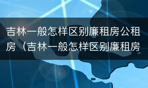 吉林一般怎样区别廉租房公租房（吉林一般怎样区别廉租房公租房和私租房）