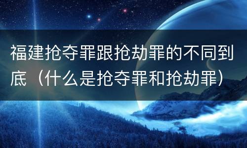 福建抢夺罪跟抢劫罪的不同到底（什么是抢夺罪和抢劫罪）