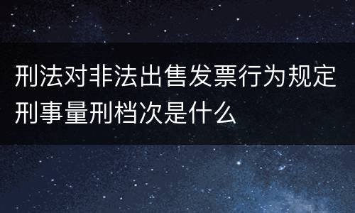 刑法对非法出售发票行为规定刑事量刑档次是什么