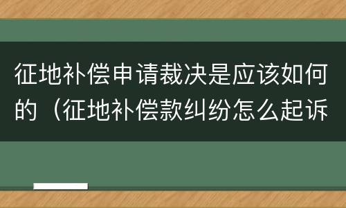 征地补偿申请裁决是应该如何的（征地补偿款纠纷怎么起诉）