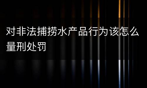对非法捕捞水产品行为该怎么量刑处罚