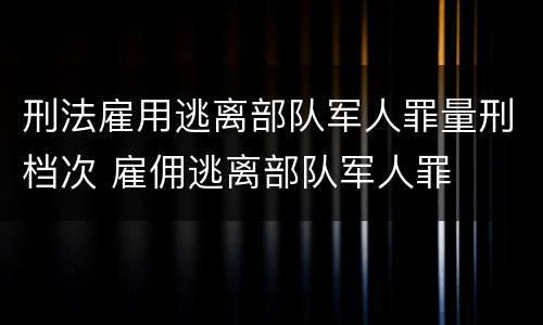 刑法雇用逃离部队军人罪量刑档次 雇佣逃离部队军人罪