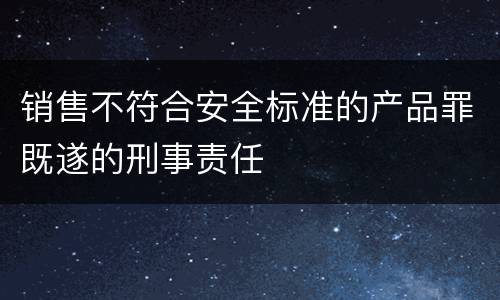 销售不符合安全标准的产品罪既遂的刑事责任