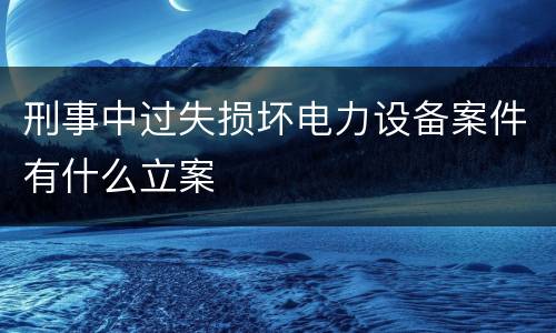 刑事中过失损坏电力设备案件有什么立案
