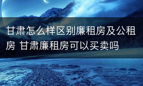 甘肃怎么样区别廉租房及公租房 甘肃廉租房可以买卖吗