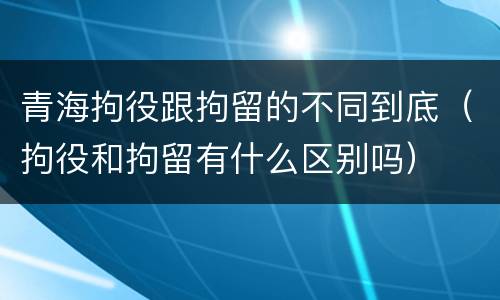 青海拘役跟拘留的不同到底（拘役和拘留有什么区别吗）