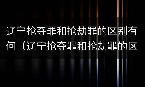 辽宁抢夺罪和抢劫罪的区别有何（辽宁抢夺罪和抢劫罪的区别有何关系）