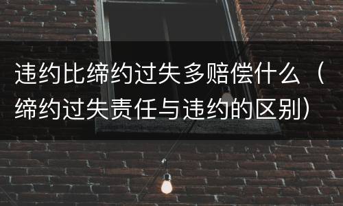违约比缔约过失多赔偿什么（缔约过失责任与违约的区别）