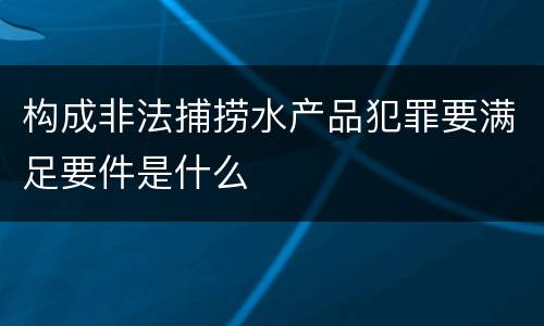 构成非法捕捞水产品犯罪要满足要件是什么