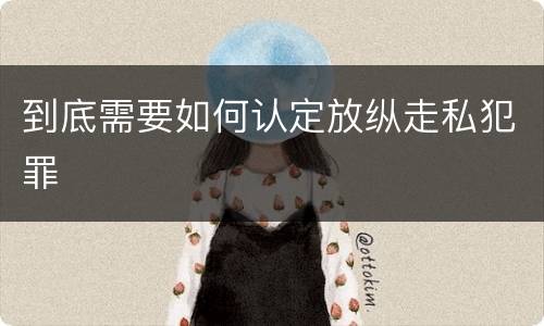 到底需要如何认定放纵走私犯罪