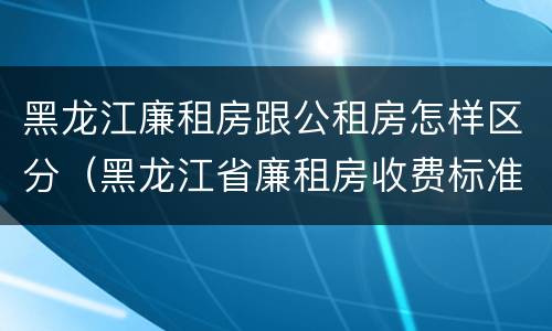 黑龙江廉租房跟公租房怎样区分（黑龙江省廉租房收费标准是多少）