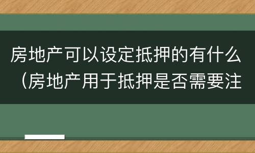 房地产可以设定抵押的有什么（房地产用于抵押是否需要注意什么）