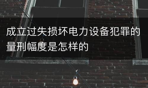 成立过失损坏电力设备犯罪的量刑幅度是怎样的