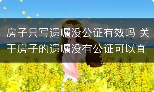 房子只写遗嘱没公证有效吗 关于房子的遗嘱没有公证可以直接认定有效吗
