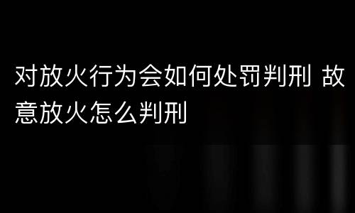 对放火行为会如何处罚判刑 故意放火怎么判刑