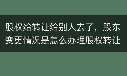 股权给转让给别人去了，股东变更情况是怎么办理股权转让的
