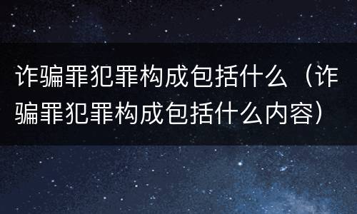 诈骗罪犯罪构成包括什么（诈骗罪犯罪构成包括什么内容）