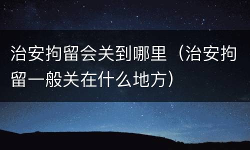 治安拘留会关到哪里（治安拘留一般关在什么地方）