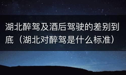湖北醉驾及酒后驾驶的差别到底（湖北对醉驾是什么标准）