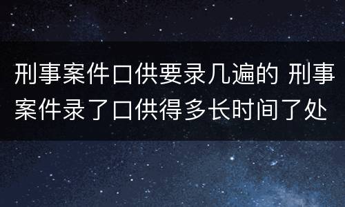 刑事案件口供要录几遍的 刑事案件录了口供得多长时间了处理