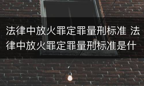 法律中放火罪定罪量刑标准 法律中放火罪定罪量刑标准是什么