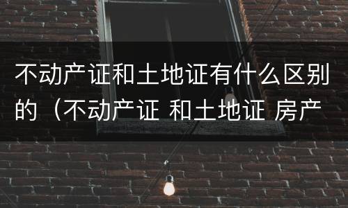 不动产证和土地证有什么区别的（不动产证 和土地证 房产证有什么区别）