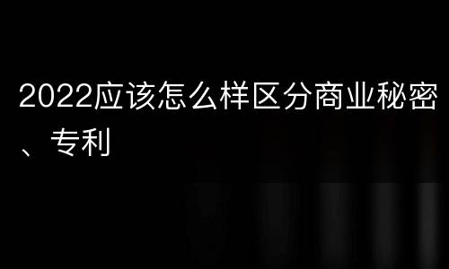 2022应该怎么样区分商业秘密、专利