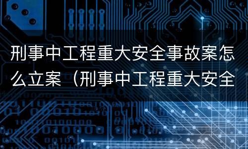刑事中工程重大安全事故案怎么立案（刑事中工程重大安全事故案怎么立案的）