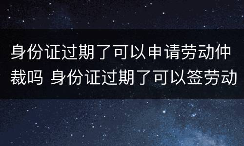 身份证过期了可以申请劳动仲裁吗 身份证过期了可以签劳动合同吗