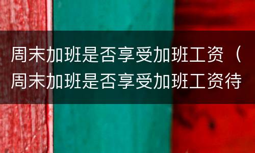 周末加班是否享受加班工资（周末加班是否享受加班工资待遇）