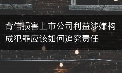 背信损害上市公司利益涉嫌构成犯罪应该如何追究责任