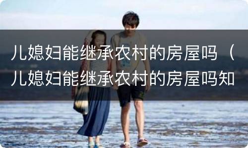 儿媳妇能继承农村的房屋吗（儿媳妇能继承农村的房屋吗知乎）