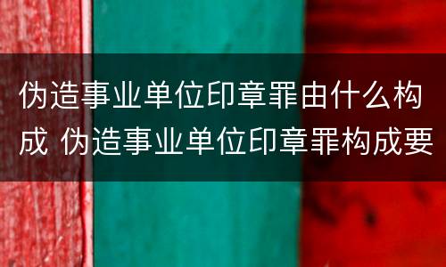伪造事业单位印章罪由什么构成 伪造事业单位印章罪构成要件
