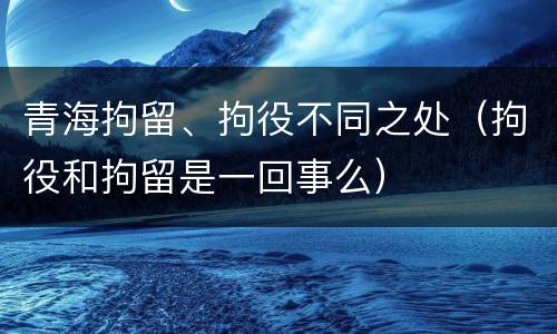 青海拘留、拘役不同之处（拘役和拘留是一回事么）