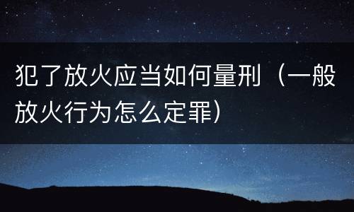 犯了放火应当如何量刑（一般放火行为怎么定罪）