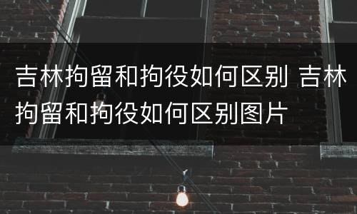 吉林拘留和拘役如何区别 吉林拘留和拘役如何区别图片