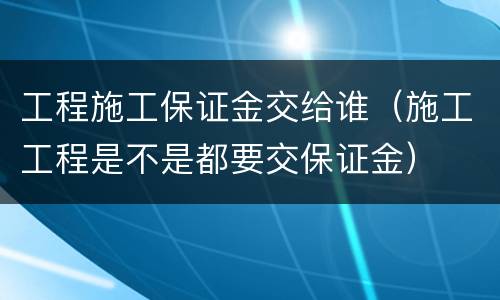 工程施工保证金交给谁（施工工程是不是都要交保证金）