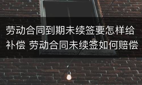 劳动合同到期未续签要怎样给补偿 劳动合同未续签如何赔偿