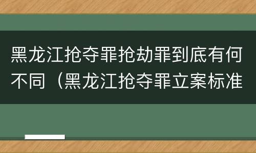 黑龙江抢夺罪抢劫罪到底有何不同（黑龙江抢夺罪立案标准）