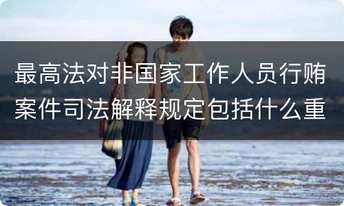 最高法对非国家工作人员行贿案件司法解释规定包括什么重要内容