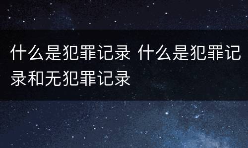 什么是犯罪记录 什么是犯罪记录和无犯罪记录