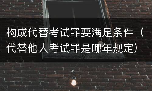 构成代替考试罪要满足条件（代替他人考试罪是哪年规定）