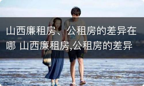山西廉租房、公租房的差异在哪 山西廉租房,公租房的差异在哪里