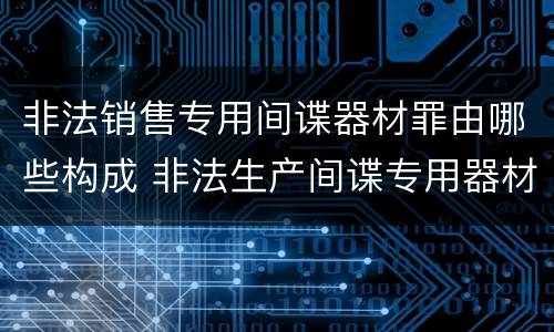 非法销售专用间谍器材罪由哪些构成 非法生产间谍专用器材罪和非法经营罪