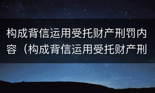 构成背信运用受托财产刑罚内容（构成背信运用受托财产刑罚内容的是）