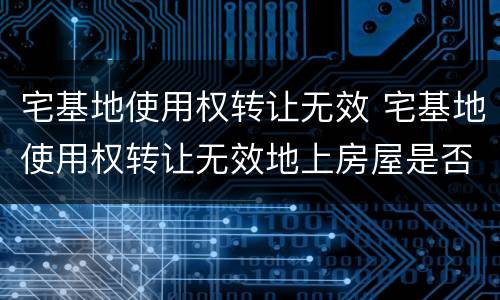 宅基地使用权转让无效 宅基地使用权转让无效地上房屋是否属于合法