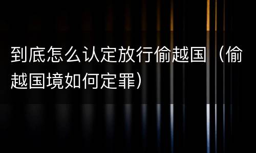 到底怎么认定放行偷越国（偷越国境如何定罪）