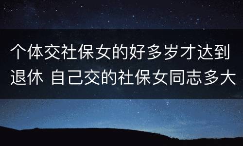 个体交社保女的好多岁才达到退休 自己交的社保女同志多大年龄能退休