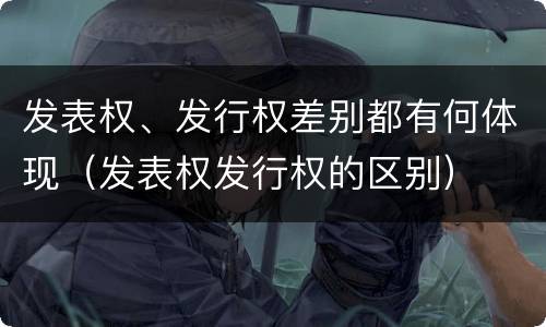 发表权、发行权差别都有何体现（发表权发行权的区别）
